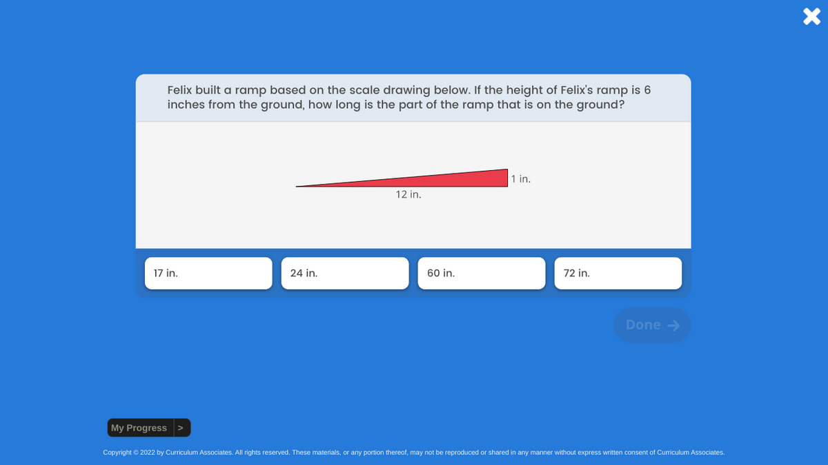 Felix built a ramp based on the scale drawing below. If the height of Felix's ramp is 6
inches from the ground, how long is the part of the ramp that is on the ground?
17 in.
My Progress
24 in.
12 in.
60 in.
1 in.
72 in.
Done →
Copyright © 2022 by Curriculum Associates. All rights reserved. These materials, or any portion thereof, may not be reproduced or shared in any manner without express written consent of Curriculum Associates.
X