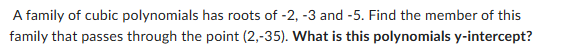 A family of cubic polynomials has roots of -2, -3 and -5. Find the member of this
family that passes through the point (2,-35). What is this polynomials y-intercept?