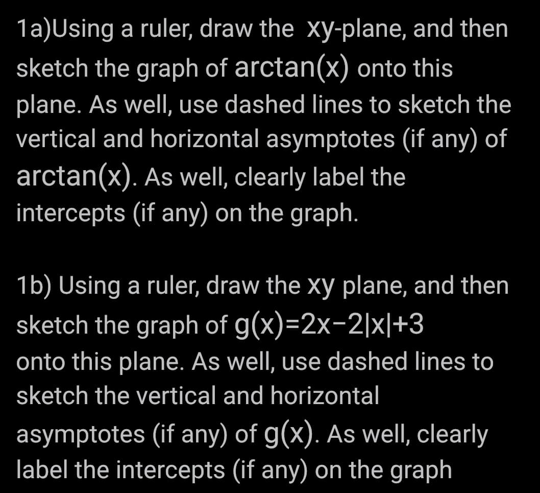 1a)Using a ruler, draw the xy-plane, and then
sketch the graph of arctan(x) onto this
plane. As well, use dashed lines to sketch the
vertical and horizontal asymptotes (if any) of
arctan(x). As well, clearly label the
intercepts (if any) on the graph.
1b) Using a ruler, draw the xy plane, and then
sketch the graph of g(x)=2x-2|x|+3
onto this plane. As well, use dashed lines to
sketch the vertical and horizontal
asymptotes (if any) of g(x). As well, clearly
label the intercepts (if any) on the graph