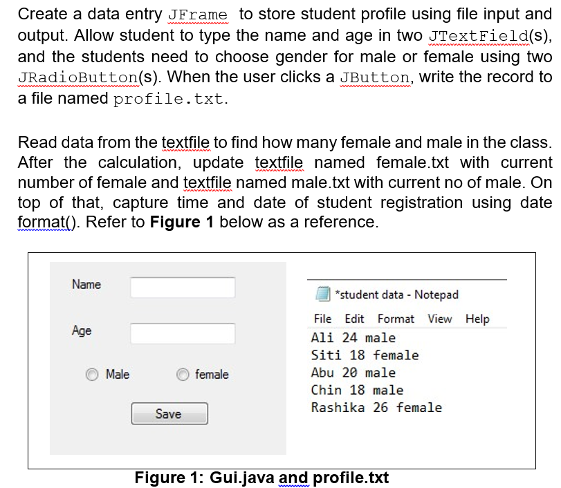 Create a data entry JFrame to store student profile using file input and
output. Allow student to type the name and age in two JTextField(s),
and the students need to choose gender for male or female using two
JRadioButton(s). When the user clicks a JButton, write the record to
a file named profile.txt.
Read data from the textfile to find how many female and male in the class.
After the calculation, update textfile named female.txt with current
number of female and textfile named male.txt with current no of male. On
top of that, capture time and date of student registration using date
format(). Refer to Figure 1 below as a reference.
Name
*student data - Notepad
File Edit Format View Help
Age
Ali 24 male
Siti 18 female
Male
female
Abu 20 male
Chin 18 male
Rashika 26 female
Save
Figure 1: Gui.java and profile.txt
