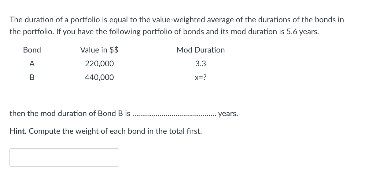 The duration of a portfolio is equal to the value-weighted average of the durations of the bonds in
the portfolio. If you have the following portfolio of bonds and its mod duration is 5.6 years.
Mod Duration
3.3
X=?
Bond
A
B
Value in $$
220,000
440,000
then the mod duration of Bond B is
Hint. Compute the weight of each bond in the total first.
years.