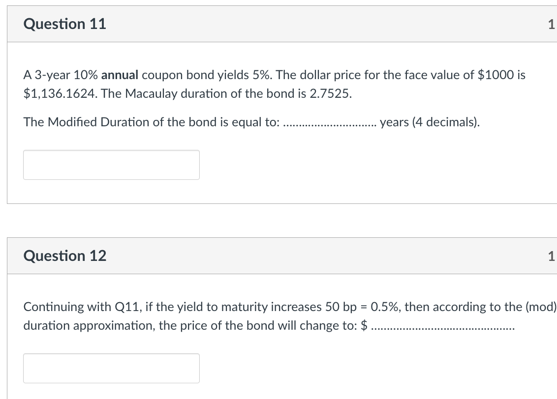 Question 11
A 3-year 10% annual coupon bond yields 5%. The dollar price for the face value of $1000 is
$1,136.1624. The Macaulay duration of the bond is 2.7525.
The Modified Duration of the bond is equal to:
Question 12
years (4 decimals).
1
1
Continuing with Q11, if the yield to maturity increases 50 bp = 0.5%, then according to the (mod)
duration approximation, the price of the bond will change to: $ .