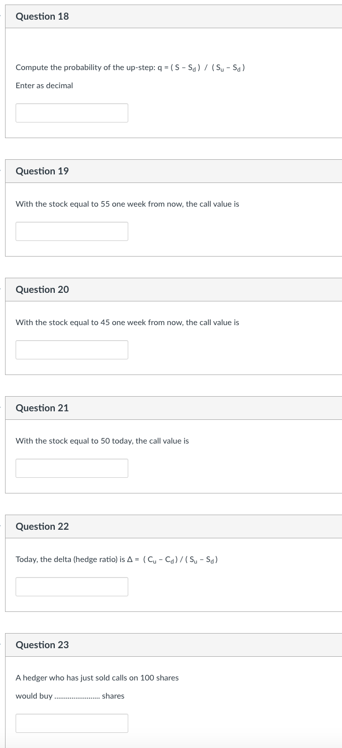 Question 18
Compute the probability of the up-step: q = (S-Sd) / (Su - Sd)
Enter as decimal
Question 19
With the stock equal to 55 one week from now, the call value is
Question 20
With the stock equal to 45 one week from now, the call value is
Question 21
With the stock equal to 50 today,
Question 22
value is
Today, the delta (hedge ratio) is A = (Cu-Cd)/(Su - Sd)
Question 23
A hedger who has just sold calls on 100 shares
would buy
shares