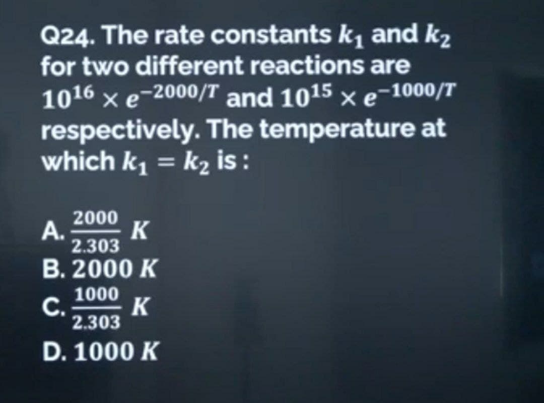 Q24. The rate constants k₁ and k₂
for two different reactions are
1016 xe-2000/T and 1015 × e−1000/T
respectively. The temperature at
which k₁ = k₂ is:
2000
A.
K
2.303
B. 2000 K
C.
1000
2.303
D. 1000 K
K