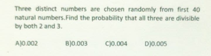 Three distinct numbers are chosen randomly from first 40
natural numbers.Find the probability that all three are divisible
by both 2 and 3.
AJ0.002
B)0.003
c)0.004
D)0.005