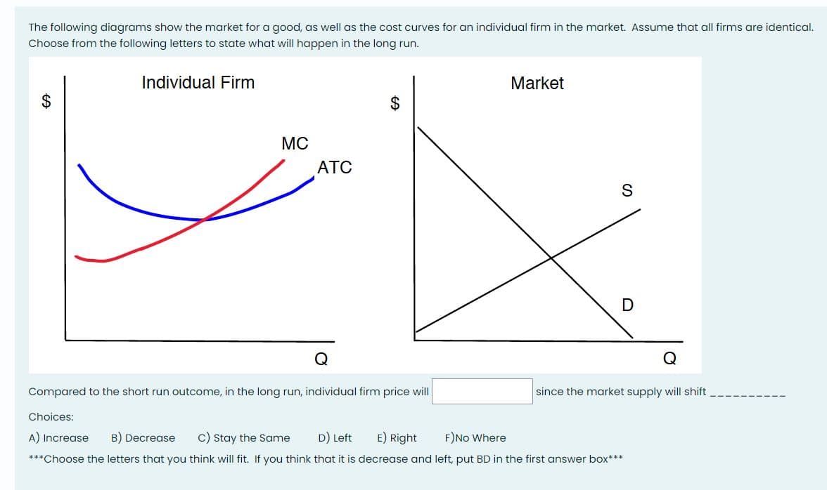 The following diagrams show the market for a good, as well as the cost curves for an individual firm in the market. Assume that all firms are identical.
Choose from the following letters to state what will happen in the long run.
Individual Firm
GA
MC
Choices:
ATC
$
Compared to the short run outcome, in the long run, individual firm price will
Market
S
D
since the market supply will shift
A) Increase B) Decrease C) Stay the Same D) Left E) Right
F) No Where
***Choose the letters that you think will fit. If you think that it is decrease and left, put BD in the first answer box***