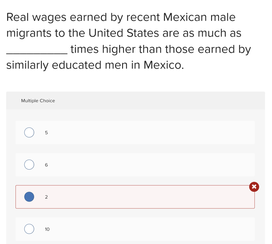 Real wages earned by recent Mexican male
migrants to the United States are as much as
times higher than those earned by
similarly educated men in Mexico.
Multiple Choice
O
5
O 6
O
2
10
X