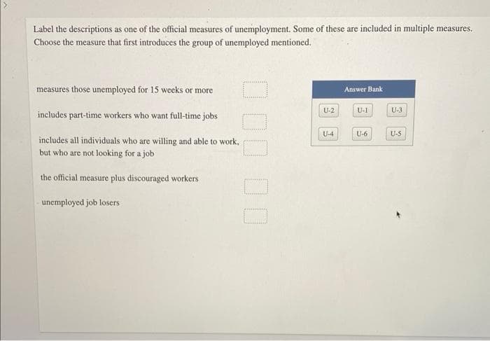 Label the descriptions as one of the official measures of unemployment. Some of these are included in multiple measures.
Choose the measure that first introduces the group of unemployed mentioned.
measures those unemployed for 15 weeks or more
includes part-time workers who want full-time jobs
includes all individuals who are willing and able to work,
but who are not looking for a job
the official measure plus discouraged workers
unemployed job losers:
U-2
U-4
Answer Bank
U-1
U-6
U-31
U-S