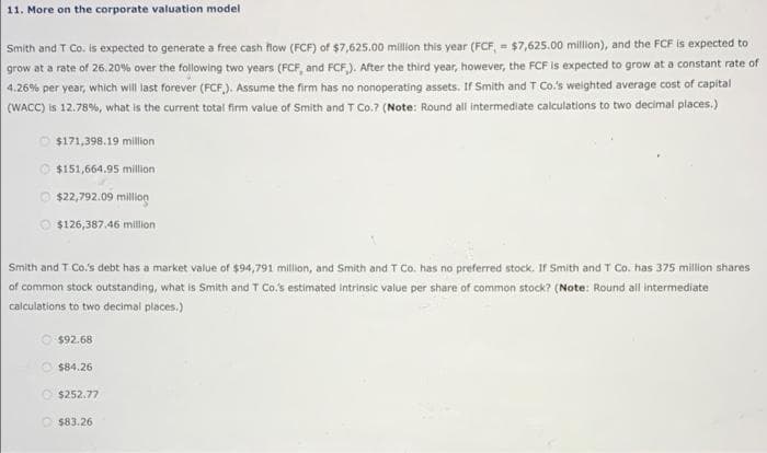 11. More on the corporate valuation model
Smith and T Co. is expected to generate a free cash flow (FCF) of $7,625.00 million this year (FCF, = $7,625.00 million), and the FCF is expected to
grow at a rate of 26.20% over the following two years (FCF, and FCF,). After the third year, however, the FCF is expected to grow at a constant rate of
4.26% per year, which will last forever (FCF,). Assume the firm has no nonoperating assets. If Smith and T Co.'s weighted average cost of capital
(WACC) is 12.78%, what is the current total firm value of Smith and T Co.? (Note: Round all intermediate calculations to two decimal places.)
$171,398.19 million
$151,664.95 million
Ⓒ$22,792.09 million
Ⓒ$126,387.46 million
Smith and T Co.'s debt has a market value of $94,791 million, and Smith and T Co. has no preferred stock. If Smith and T Co. has 375 million shares
of common stock outstanding, what is Smith and T Co.'s estimated intrinsic value per share of common stock? (Note: Round all intermediate
calculations to two decimal places.)
$92.68
$84.26
$252.77
$83.26