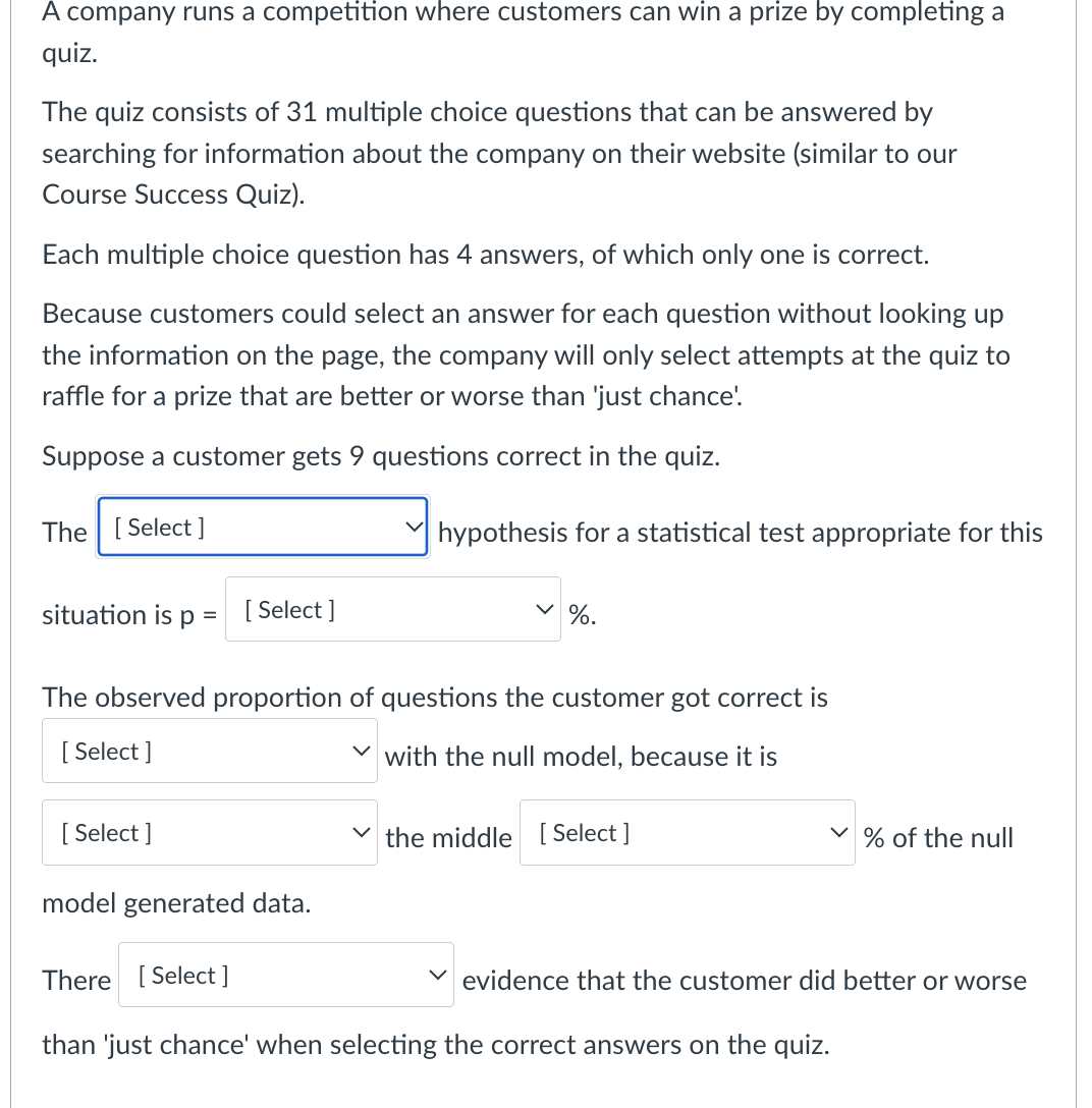 A company runs a competition where customers can win a prize by completing a
quiz.
The quiz consists of 31 multiple choice questions that can be answered by
searching for information about the company on their website (similar to our
Course Success Quiz).
Each multiple choice question has 4 answers, of which only one is correct.
Because customers could select an answer for each question without looking up
the information on the page, the company will only select attempts at the quiz to
raffle for a prize that are better or worse than 'just chance'.
Suppose a customer gets 9 questions correct in the quiz.
The [Select]
✓
hypothesis for a statistical test appropriate for this
✓ %.
situation is р = [Select]
The observed proportion of questions the customer got correct is
[Select]
with the null model, because it is
[Select]
the middle [Select]
% of the null
model generated data.
There [Select]
evidence that the customer did better or worse
than 'just chance' when selecting the correct answers on the quiz.