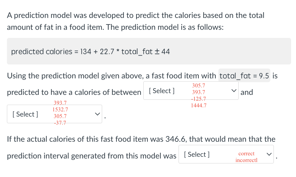 A prediction model was developed to predict the calories based on the total
amount of fat in a food item. The prediction model is as follows:
predicted calories = 134 + 22.7 * total_fat ± 44
Using the prediction model given above, a fast food item with total_fat = 9.5 is
predicted to have a calories of between [Select]
393.7
1532.7
[Select]
305.7
-37.7
305.7
393.7
-125.7
1444.7
and
If the actual calories of this fast food item was 346.6, that would mean that the
prediction interval generated from this model was [Select]
correct
incorrectl