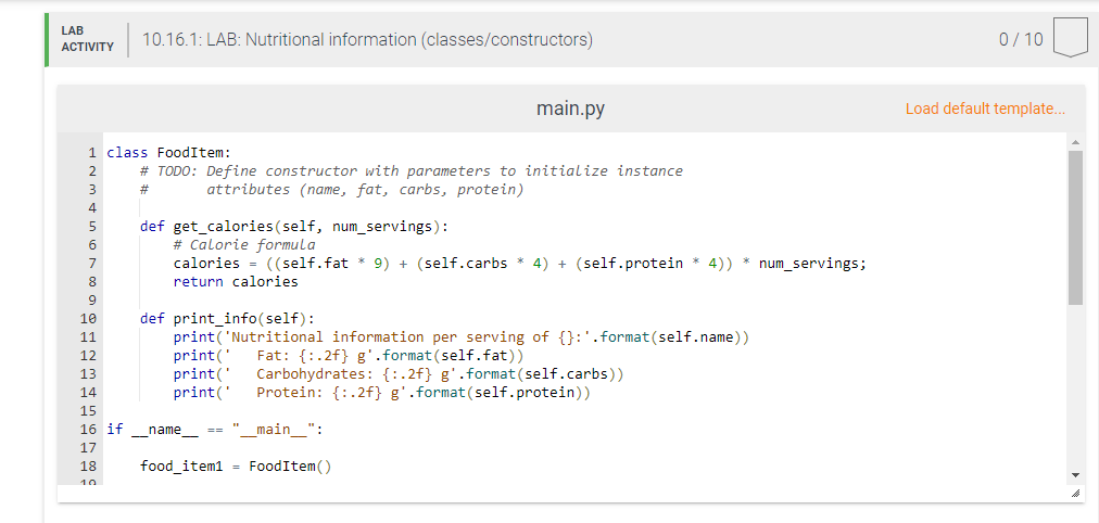 LAB
10.16.1: LAB: Nutritional information (classes/constructors)
0/ 10
ACTIVITY
main.py
Load default template..
1 class FoodItem:
2
# TODO: Define constructor with parameters to initialize instance
#3
attributes (name, fat, carbs, protein)
4
def get_calories(self, num_servings):
# Calorie formula
calories = ((self.fat * 9) + (self.carbs * 4) + (self.protein * 4)) * num_servings;
5
6
7
8
return calories
9
def print_info(self):
print('Nutritional information per serving of {}:'.format(self.name))
print('
print('
print('
10
11
Fat: {:.2f} g'.format (self.fat))
Carbohydrates: {:.2f} g'.format(self.carbs))
Protein: {:.2f} g'.format(self.protein))
12
13
14
15
16 if
_name_
== "_main_":
17
18
food_item1 = FoodItem()
10
