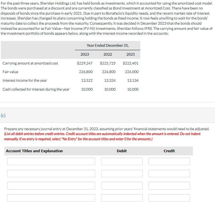 For the past three years, Sheridan Holdings Ltd. has held bonds as investments, which it accounted for using the amortized cost model.
The bonds were purchased at a discount and are currently classified as Bond Investment at Amortized Cost. There have been no
disposals of bonds since the purchase in early 2021. Due in part to Bonafacio's liquidity needs, and the recent market rate of interest
increases, Sheridan has changed its plans concerning holding the bonds as fixed income. It now feels unwilling to wait for the bonds'
maturity date to collect the proceeds from the maturity. Consequently, it was decided in December 2023 that the bonds should
instead be accounted for as Fair Value-Net Income (FV-NI) Investments. Sheridan follows IFRS. The carrying amount and fair value of
the investment portfolio of bonds appears below, along with the interest income recorded in the accounts:
Year Ended December 31,
2023
2022
2021
Carrying amount at amortized cost
$229,247
$225,725
$222,401
Fair value
226,800
224,800
224,000
Interest income for the year
13,522
13,324
13,134
Cash collected for interest during the year
10,000
10,000
10,000
(c)
Prepare any necessary journal entry at December 31, 2023, assuming prior years' financial statements would need to be adjusted.
(List all debit entries before credit entries. Credit account titles are automatically indented when the amount is entered. Do not indent
manually. If no entry is required, select "No Entry" for the account titles and enter O for the amounts.)
Account Titles and Explanation
Debit
Credit