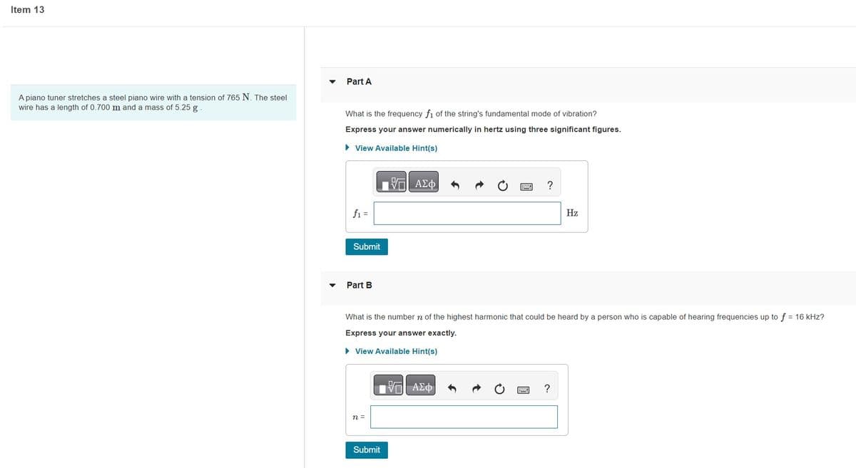 Item 13
A piano tuner stretches a steel piano wire with a tension of 765 N. The steel
wire has a length of 0.700 m and a mass of 5.25 g
Part A
What is the frequency f1 of the string's fundamental mode of vibration?
Express your answer numerically in hertz using three significant figures.
► View Available Hint(s)
ΞΑΣΦ
f₁ =
Submit
Part B
n =
What is the number n of the highest harmonic that could be heard by a person who is capable of hearing frequencies up to f = 16 kHz?
Express your answer exactly.
► View Available Hint(s)
Submit
?
15| ΑΣΦ
2
P ?