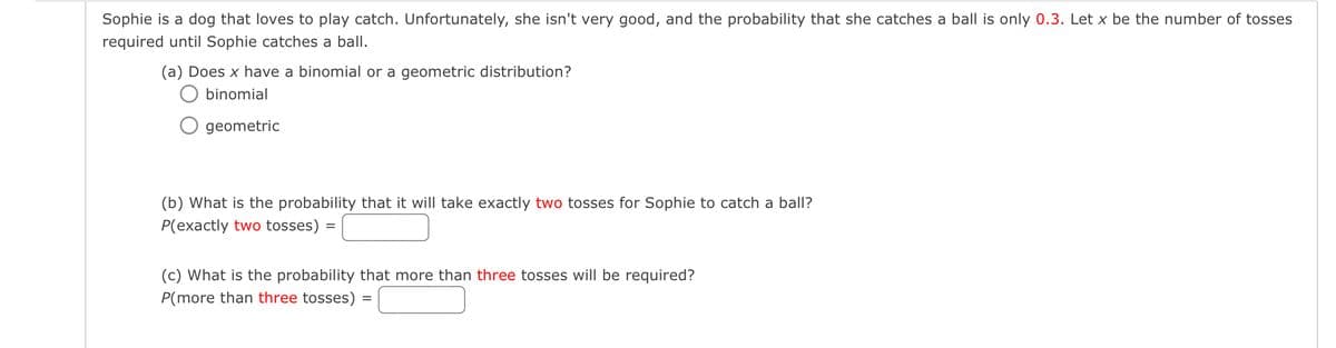 Sophie is a dog that loves to play catch. Unfortunately, she isn't very good, and the probability that she catches a ball is only 0.3. Let x be the number of tosses
required until Sophie catches a ball.
(a) Does x have a binomial or a geometric distribution?
◇ binomial
○ geometric
(b) What is the probability that it will take exactly two tosses for Sophie to catch a ball?
P(exactly two tosses)
=
(c) What is the probability that more than three tosses will be required?
P(more than three tosses)
=