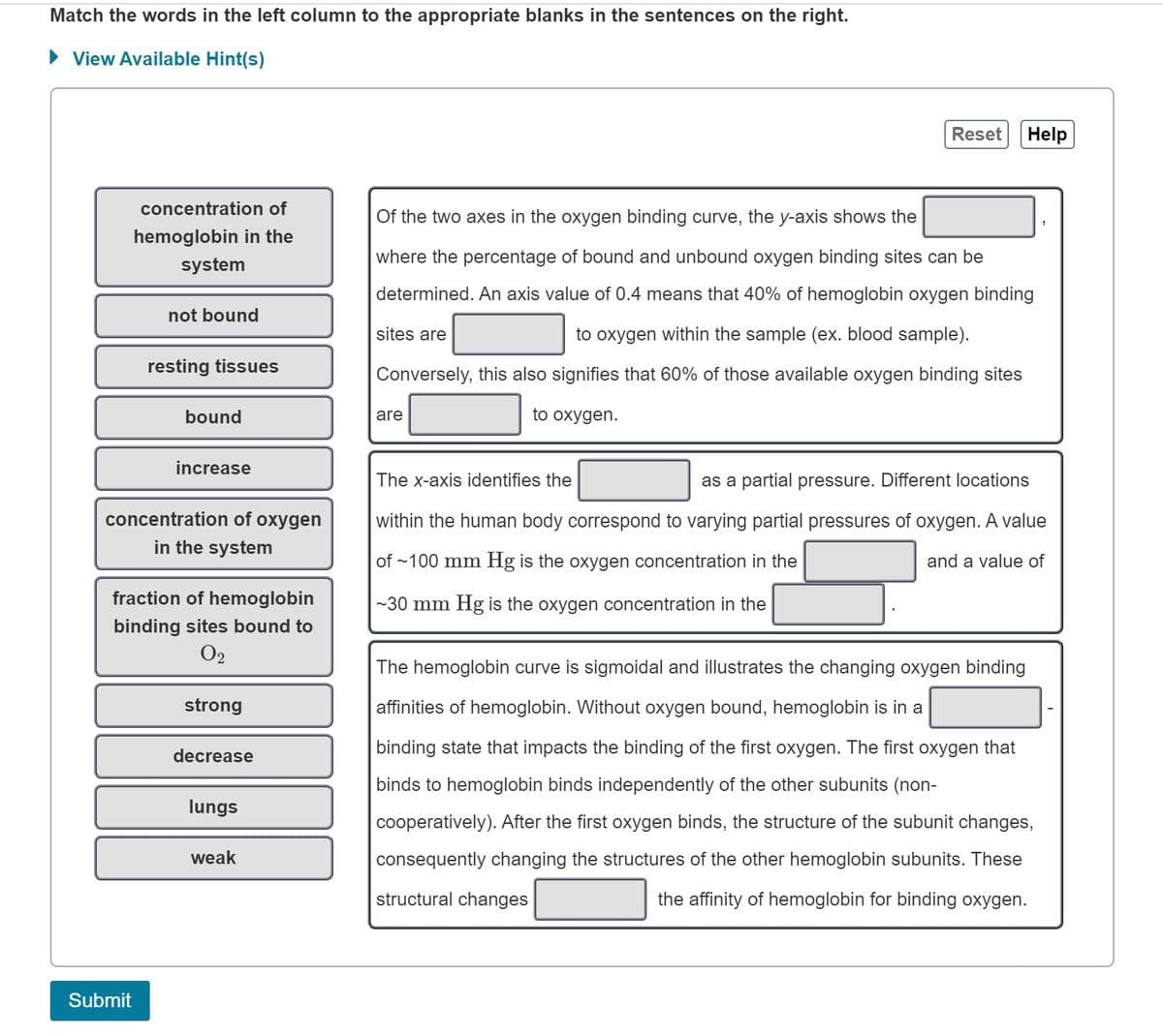 Match the words in the left column to the appropriate blanks in the sentences on the right.
► View Available Hint(s)
concentration of
hemoglobin in the
system
not bound
Submit
resting tissues
bound
increase
concentration of oxygen
in the system
fraction of hemoglobin
binding sites bound to
02
strong
decrease
lungs
weak
Reset Help
Of the two axes in the oxygen binding curve, the y-axis shows the
where the percentage of bound and unbound oxygen binding sites can be
determined. An axis value of 0.4 means that 40% of hemoglobin oxygen binding
to oxygen within the sample (ex. blood sample).
sites are
Conversely, this also signifies that 60% of those available oxygen binding sites
to oxygen.
are
The x-axis identifies the
as a partial pressure. Different locations
within the human body correspond to varying partial pressures of oxygen. A value
of ~100 mm Hg is the oxygen concentration in the
and a value of
~30 mm Hg is the oxygen concentration in the
The hemoglobin curve is sigmoidal and illustrates the changing oxygen binding
affinities of hemoglobin. Without oxygen bound, hemoglobin is in a
binding state that impacts the binding of the first oxygen. The first oxygen that
binds to hemoglobin binds independently of the other subunits (non-
cooperatively). After the first oxygen binds, the structure of the subunit changes,
consequently changing the structures of the other hemoglobin subunits. These
structural changes
the affinity of hemoglobin for binding oxygen.