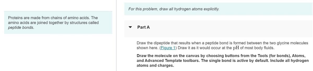 Proteins are made from chains of amino acids. The
amino acids are joined together by structures called
peptide bonds.
For this problem, draw all hydrogen atoms explicitly.
Part A
Draw the dipeptide that results when a peptide bond is formed between the two glycine molecules
shown here. (Figure 1) Draw it as it would occur at the pH of most body fluids.
Draw the molecule on the canvas by choosing buttons from the Tools (for bonds), Atoms,
and Advanced Template toolbars. The single bond is active by default. Include all hydrogen
atoms and charges.