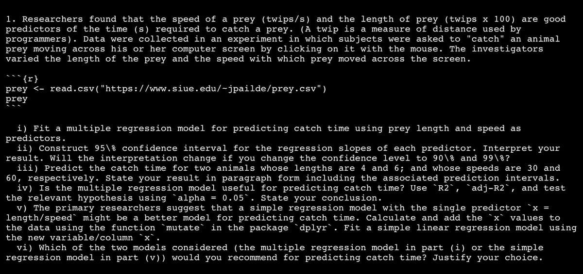 1. Researchers found that the speed of a prey (twips/s) and the length of prey (twips x 100) are good
predictors of the time (s) required to catch a prey. (A twip is a measure of distance used by
programmers). Data were collected in an experiment in which subjects were asked to "catch" an animal
prey moving across his or her computer screen by clicking on it with the mouse. The investigators
varied the length of the prey and the speed with which prey moved across the screen.
{r}
prey <- read.csv("https://www.siue.edu/-jpailde/prey.csv")
prey
i) Fit a multiple regression model for predicting catch time using prey length and speed as
predictors.
ii) Construct 95\% confidence interval for the regression slopes of each predictor. Interpret your
result. Will the interpretation change if you change the confidence level to 90\% and 99\%?
iii) Predict the catch time for two animals whose lengths are 4 and 6; and whose speeds are 30 and
60, respectively. State your result in paragraph form including the associated prediction intervals.
iv) Is the multiple regression model useful for predicting catch time? Use `R2`, `adj-R2`, and test
the relevant hypothesis using alpha = 0.05. State your conclusion.
v) The primary researchers suggest that a simple regression model with the single predictor
length/speed might be a better model for predicting catch time. Calculate and add the `x values to
the data using the function `mutate` in the package `dplyr`. Fit a simple linear regression model using
the new variable/column `x`.
vi) Which of the two models considered (the multiple regression model in part (i) or the simple
regression model in part (v)) would you recommend for predicting catch time? Justify your choice.