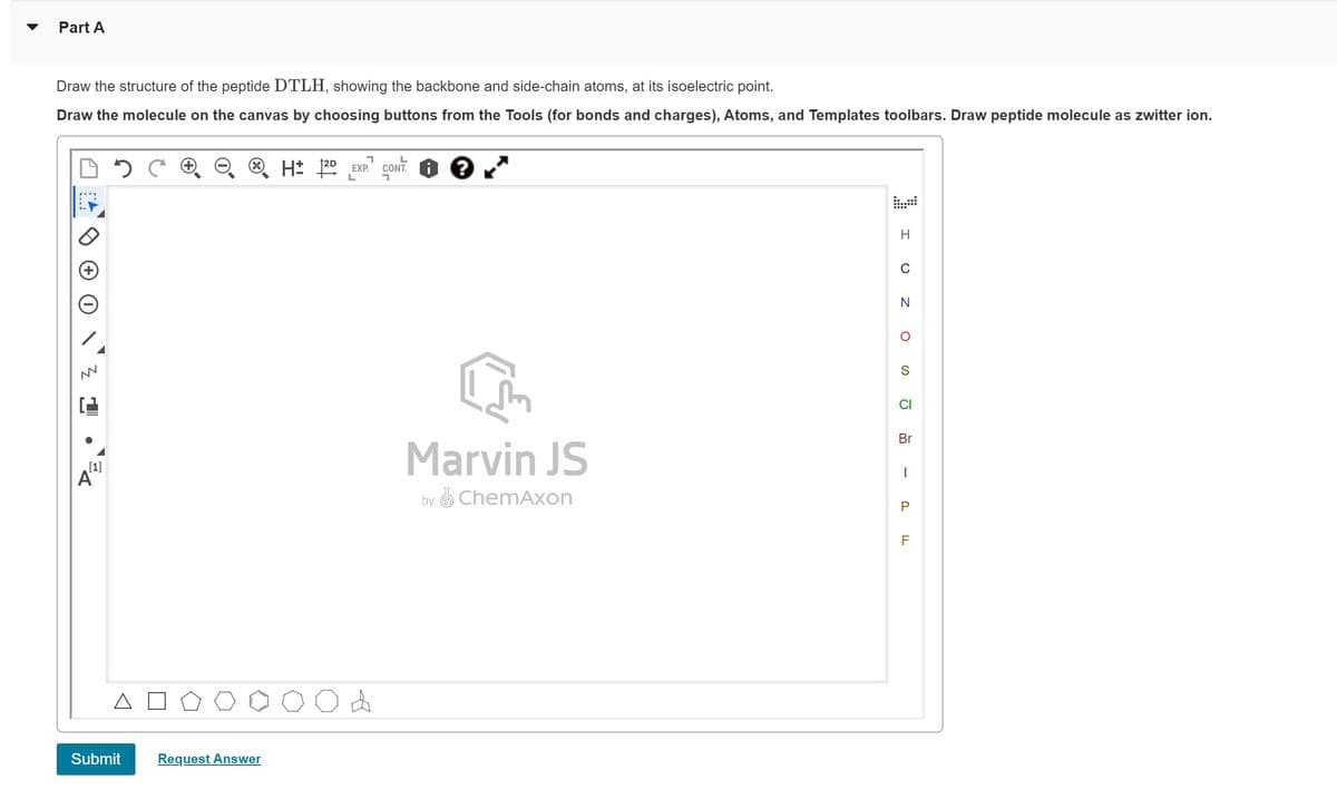 Part A
Draw the structure of the peptide DTLH, showing the backbone and side-chain atoms, at its isoelectric point.
Draw the molecule on the canvas by choosing buttons from the Tools (for bonds and charges), Atoms, and Templates toolbars. Draw peptide molecule as zwitter ion.
N
[1]
A
2 C
Submit
Request Answer
H 2D EXP.¹ CONT.
L
A
?
Marvin JS
byChemAxon
H
C
N
S
CI
Br
1
P
F