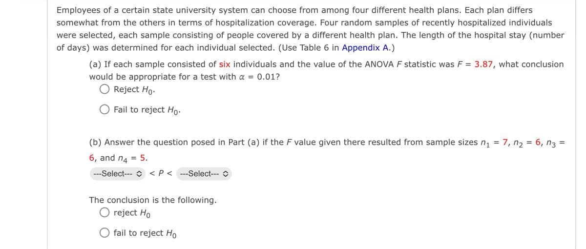 Employees of a certain state university system can choose from among four different health plans. Each plan differs
somewhat from the others in terms of hospitalization coverage. Four random samples of recently hospitalized individuals
were selected, each sample consisting of people covered by a different health plan. The length of the hospital stay (number
of days) was determined for each individual selected. (Use Table 6 in Appendix A.)
(a) If each sample consisted of six individuals and the value of the ANOVA F statistic was F = 3.87, what conclusion
would be appropriate for a test with a = 0.01?
○ Reject Ho.
Fail to reject Ho-
(b) Answer the question posed in Part (a) if the F value given there resulted from sample sizes n₁ = 7, n₂ = 6, n3 =
6, and n4 = 5.
---Select-- <P< ---Select--- >
The conclusion is the following.
O reject Ho
fail to reject Ho