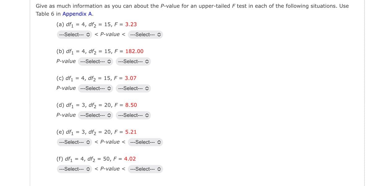 Give as much information as you can about the P-value for an upper-tailed F test in each of the following situations. Use
Table 6 in Appendix A.
(a) df₁ =4, df₂ = 15, F = 3.23
---Select--- < P-value <---Select--- >
(b) df₁ = 4, df215, F = 182.00
P-value ---Select--- > --Select-
(c) df₁ =4, df215, F = 3.07
P-value ---Select--- >
-Select->
= 3, df = 20, F = 8.50
(d) df1
P-value ---Select---
---Select--- ◇
(e) df₁ = 3, df₂ = 20, F = 5.21
---Select-- < P-value <---Select-- >
(f) df₁ = 4, df₂ = 50, F = 4.02
---Select--- < P-value <---Select--- >