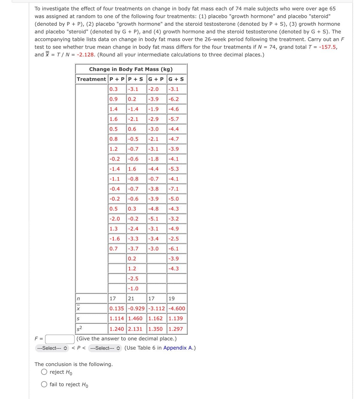 To investigate the effect of four treatments on change in body fat mass each of 74 male subjects who were over age 65
was assigned at random to one of the following four treatments: (1) placebo "growth hormone" and placebo "steroid"
(denoted by P + P), (2) placebo "growth hormone" and the steroid testosterone (denoted by P + S), (3) growth hormone
and placebo "steroid" (denoted by G + P), and (4) growth hormone and the steroid testosterone (denoted by G + S). The
accompanying table lists data on change in body fat mass over the 26-week period following the treatment. Carry out an F
test to see whether true mean change in body fat mass differs for the four treatments if N = 74, grand total 7 = -157.5,
and = T/ N = -2.128. (Round all your intermediate calculations to three decimal places.)
Change in Body Fat Mass (kg)
Treatment P+PP + S
F =
G+PG+S
0.3 -3.1
-2.0
-3.1
0.9
0.2
-3.9
-6.2
1.4
-1.4
-1.9
-4.6
1.6
-2.1 -2.9
| -5.7
0.5
0.6
-3.0
-4.4
0.8
-0.5
-2.1
-4.7
1.2 -0.7
-3.1
-3.9
-0.2
-0.6
-1.8
-4.1
-1.4 1.6
-4.4
-5.3
-1.1 -0.8
-0.7
-4.1
-0.4 -0.7 -3.8 -7.1
-0.2 -0.6 -3.9
-5.0
0.5 0.3
-4.8
-4.3
-2.0 -0.2
-5.1
-3.2
1.3
-2.4
-3.1
-4.9
-1.6
-3.3
-3.4
| -2.5
0.7
-3.7
-3.0
-6.1
0.2
-3.9
1.2
-4.3
-2.5
-1.0
n
17
21
17
19
X
S
52
(Give the answer to one decimal place.)
0.135 -0.929-3.112 -4.600
1.114 1.460 1.162 1.139
1.240 2.131 1.350 1.297
---Select---◇ < P<---Select---
The conclusion is the following.
reject Ho
fail to reject Ho
(Use Table 6 in Appendix A.)