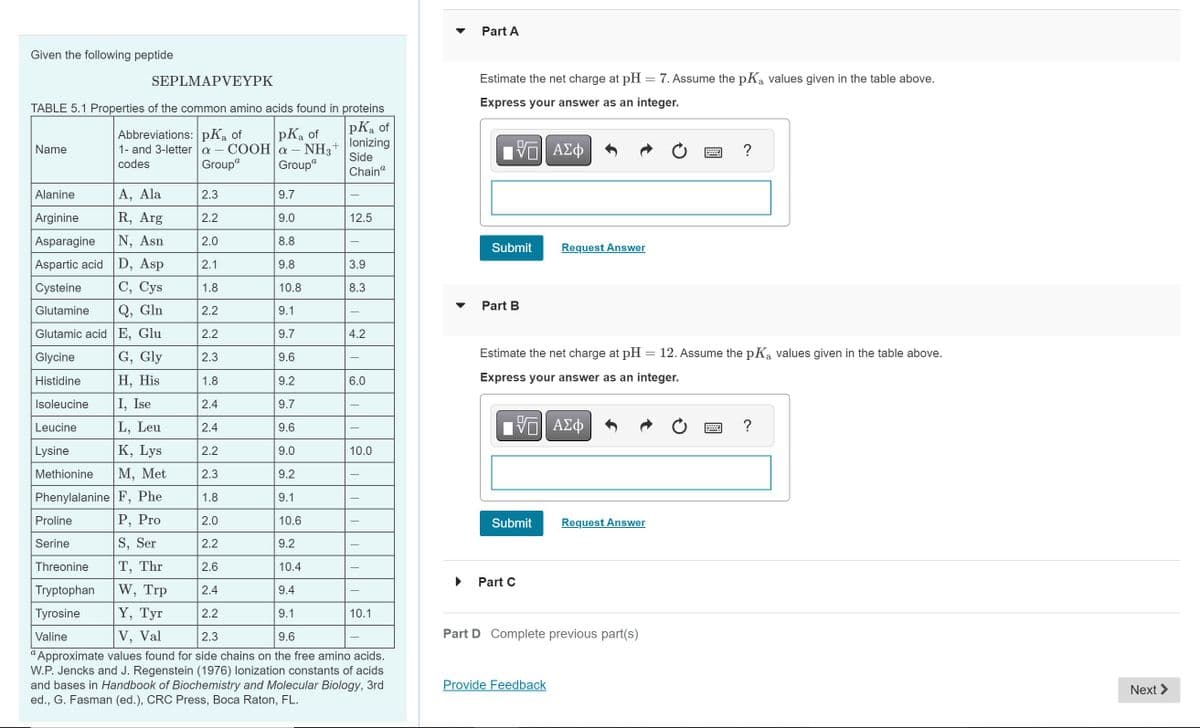 Given the following peptide
SEPLMAPVEYPK
TABLE 5.1 Properties of the common amino acids found in proteins
pKa of
lonizing
Side
Chaina
Name
Abbreviations: pKa of
pKa of
+
1- and 3-lettera - COOH|a - - NH3 +
codes
Groupa
Groupa
Alanine
A, Ala
9.7
Arginine
R, Arg
9.0
Asparagine
N, Asn
8.8
Aspartic acid D, Asp
9.8
C, Cys
10.8
Cysteine
Glutamine
Q, Gln
9.1
E, Glu
9.7
G, Gly
9.6
H, His
9.2
Glutamic acid
Glycine
Histidine
Isoleucine
Leucine
Lysine
Methionine
9.7
I, Ise
L, Leu
9.6
K, Lys
9.0
M, Met
9.2
Phenylalanine F, Phe
9.1
P, Pro
10.6
S, Ser
9.2
Proline
Serine
Threonine
Tryptophan
Tyrosine
T, Thr
10.4
W, Trp
9.4
Y, Tyr
9.1
2.3
9.6
Valine
V, Val
Approximate values found for side chains on the free amino acids.
W.P. Jencks and J. Regenstein (1976) lonization constants of acids
and bases in Handbook of Biochemistry and Molecular Biology, 3rd
ed., G. Fasman (ed.), CRC Press, Boca Raton, FL.
2.3
2.2
2.0
2.1
1.8
2.2
2.2
2.3
1.8
2.4
2.4
2.2
2.3
1.8
2.0
2.2
2.6
2.4
2.2
12.5
3.9
8.3
4.2
6.0
10.0
10.1
Part A
Estimate the net charge at pH = 7. Assume the pKa values given in the table above.
Express your answer as an integer.
VGI ΑΣΦ
Submit
Part B
Submit
Estimate the net charge at pH 12. Assume the pKą values given in the table above.
Express your answer as an integer.
ΠΙ ΑΣΦ
Part C
Request Answer
Provide Feedback
Part D Complete previous part(s)
=
Request Answer
?
?
Next >