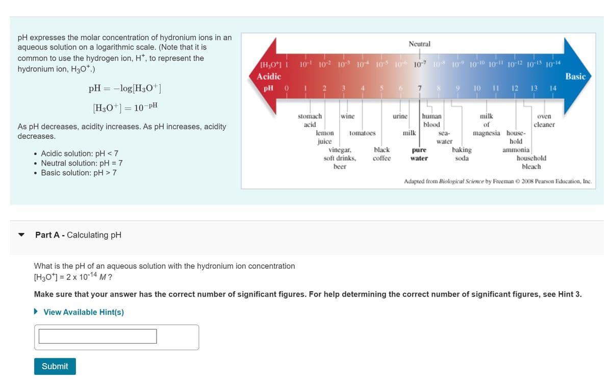 pH expresses the molar concentration of hydronium ions in an
aqueous solution on a logarithmic scale. (Note that it is
common to use the hydrogen ion, H*, to represent the
hydronium ion, H3O+.)
pH = -log[H3O+]
[H3O+] = 10-PH
As pH decreases, acidity increases. As pH increases, acidity
decreases.
• Acidic solution: pH < 7
• Neutral solution: pH = 7
• Basic solution: pH > 7
Part A - Calculating pH
Submit
[H₂0+] 1
Acidic
pH 01
10¹ 102 103 104 105 106 107 108 109 10-10 10-11 10-12 10-13 10-14
stomach
acid
3
wine
lemon tomatoes
juice
vinegar,
black
soft drinks, coffee
beer
6
Neutral
urine
milk
7
human
blood
pure
water
sea-
water
baking
soda
10 11 12 13 14
milk
of
magnesia house-
hold
ammonia
oven
cleaner
Basic
household
bleach
Adapted from Biological Science by Freeman ©2008 Pearson Education, Inc.
What is the pH of an aqueous solution with the hydronium ion concentration
[H3O+] = 2 x 10-14 M?
Make sure that your answer has the correct number of significant figures. For help determining the correct number of significant figures, see Hint 3.
► View Available Hint(s)