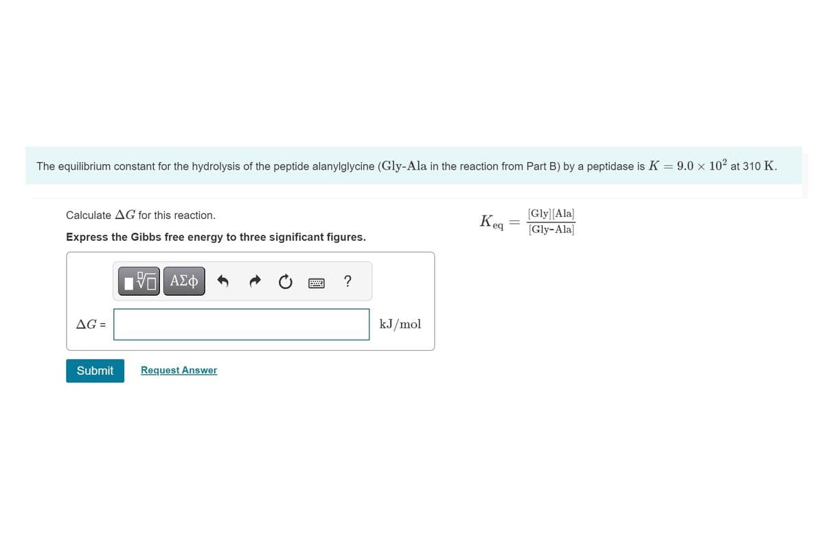 The equilibrium constant for the hydrolysis of the peptide alanylglycine (Gly-Ala in the reaction from Part B) by a peptidase is K = 9.0 × 10² at 310 K.
Calculate AG for this reaction.
Express the Gibbs free energy to three significant figures.
AG =
Submit
ΠΑΠΙ ΑΣΦ
Request Answer
?
kJ/mol
Keq
[Gly] [Ala]
[Gly-Ala]