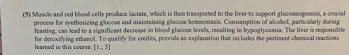 (5) Muscle and red blood cells produce lactate, which is then transported to the liver to support gluconeogenesis, a crucial
process for synthesizing glucose and maintaining glucose homeostasis. Consumption of alcohol, particularly during
feasting, can lead to a significant decrease in blood glucose levels, resulting in hypoglycemia. The liver is responsible
for detoxifying ethanol. To qualify for credits, provide an explanation that includes the pertinent chemical reactions
learned in this course. [1.; 5]