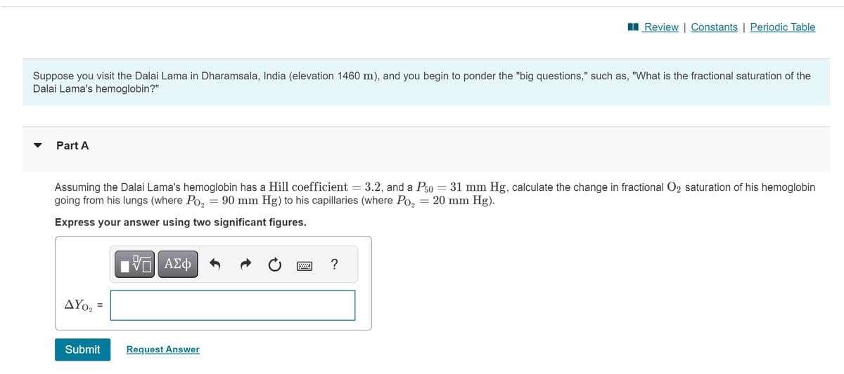 Suppose you visit the Dalai Lama in Dharamsala, India (elevation 1460 m), and you begin to ponder the "big questions," such as, "What is the fractional saturation of the
Dalai Lama's hemoglobin?"
Part A
-
Assuming the Dalai Lama's hemoglobin has a Hill coefficient = 3.2, and a P50 = 31 mm Hg, calculate the change in fractional O2 saturation of his hemoglobin
going from his lungs (where Po₂ 90 mm Hg) to his capillaries (where Po₂ = 20 mm Hg).
Express your answer using two significant figures.
ΔΥΟ,
=
Submit
—| ΑΣΦ
Request Answer
Review | Constants | Periodic Table
=
?