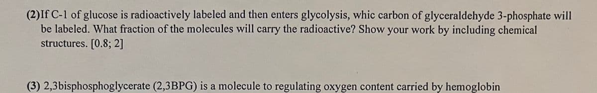 (2) If C-1 of glucose is radioactively labeled and then enters glycolysis, whic carbon of glyceraldehyde 3-phosphate will
be labeled. What fraction of the molecules will carry the radioactive? Show your work by including chemical
structures. [0.8; 2]
(3) 2,3bisphosphoglycerate (2,3BPG) is a molecule to regulating oxygen content carried by hemoglobin