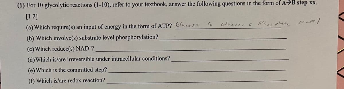 (1) For 10 glycolytic reactions (1-10), refer to your textbook, answer the following questions in the form of A→B step xx.
[1.2]
(a) Which require(s) an input of energy in the form of ATP? Guest
sl.r|
(b) Which involve(s) substrate level phosphorylation?
(c) Which reduce(s) NAD*?
(d) Which is/are irreversible under intracellular conditions?
(e) Which is the committed step?
(f) Which is/are redox reaction?
to
olucese & Phosphate