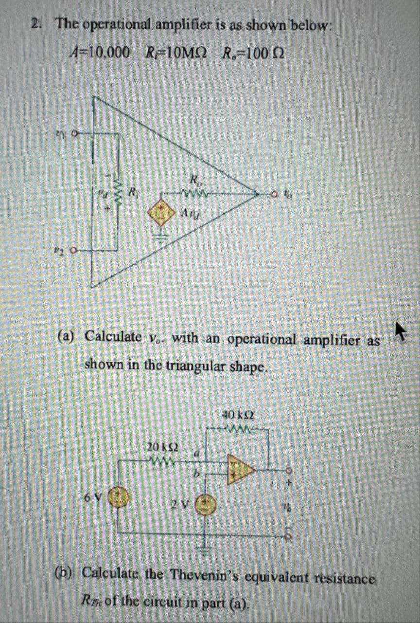 2. The operational amplifier is as shown below:
A=10,000 R=10MQ
R-100
O
www
R
0%
R
www.
Apa
(a) Calculate v.. with an operational amplifier as
shown in the triangular shape.
20 k≤2
www
b
6 V
2 V
40 k≤2
www
(b) Calculate the Thevenin's equivalent resistance
RT of the circuit in part (a).