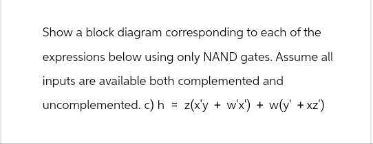 Show a block diagram corresponding to each of the
expressions below using only NAND gates. Assume all
inputs are available both complemented and
uncomplemented. c) h = z(x'y + w'x') + w(y' +xz')