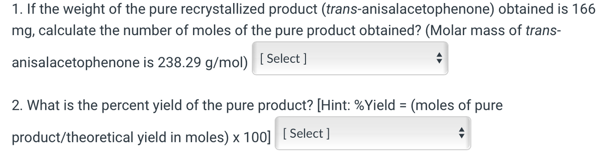 1. If the weight of the pure recrystallized product (trans-anisalacetophenone) obtained is 166
mg, calculate the number of moles of the pure product obtained? (Molar mass of trans-
anisalacetophenone is 238.29 g/mol) [Select]
2. What is the percent yield of the pure product? [Hint: %Yield = (moles of pure
product/theoretical yield in moles) x 100] [Select]