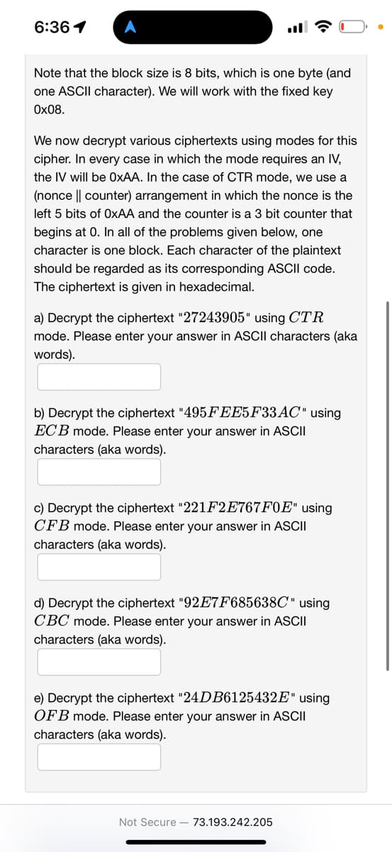 6:36 1
Note that the block size is 8 bits, which is one byte (and
one ASCII character). We will work with the fixed key
0x08.
We now decrypt various ciphertexts using modes for this
cipher. In every case in which the mode requires an IV,
the IV will be OxAA. In the case of CTR mode, we use a
(nonce || counter) arrangement in which the nonce is the
left 5 bits of OxAA and the counter is a 3 bit counter that
begins at 0. In all of the problems given below, one
character is one block. Each character of the plaintext
should be regarded as its corresponding ASCII code.
The ciphertext is given in hexadecimal.
a) Decrypt the ciphertext "27243905" using CTR
mode. Please enter your answer in ASCII characters (aka
words).
b) Decrypt the ciphertext "495FEE5F33AC" using
ECB mode. Please enter your answer in ASCII
characters (aka words).
c) Decrypt the ciphertext "221F2E767F0E" using
CFB mode. Please enter your answer in ASCII
characters (aka words).
d) Decrypt the ciphertext "92E7F685638C" using
CBC mode. Please enter your answer ASCII
characters (aka words).
e) Decrypt the ciphertext "24DB6125432E" using
OFB mode. Please enter your answer in ASCII
characters (aka words).
Not Secure 73.193.242.205