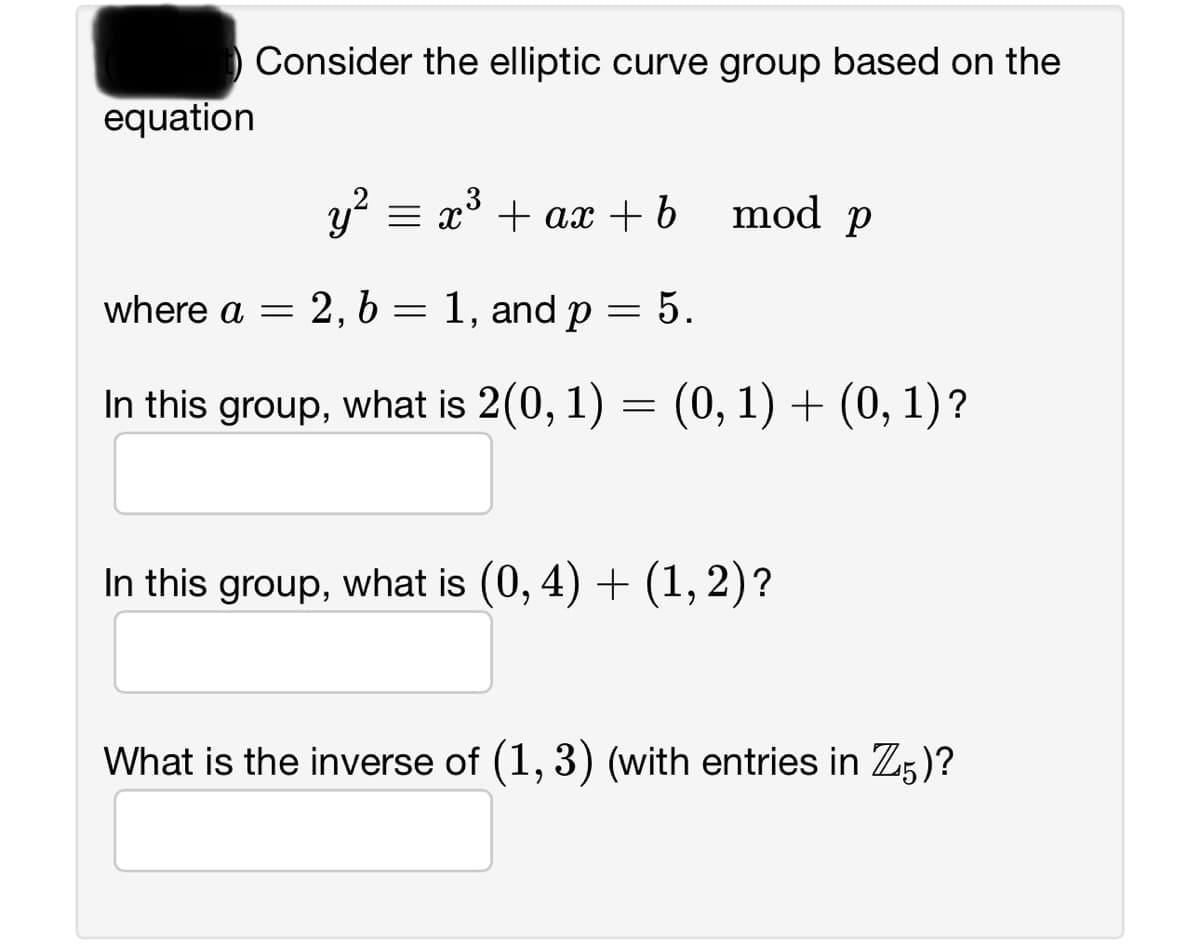 equation
Consider the elliptic curve group based on the
y² = x³ + ax + b
2, b = 1, and p
5.
In this group, what is 2(0, 1) = (0, 1) + (0, 1)?
where a =
=
mod p
In this group, what is (0, 4) + (1, 2)?
What is the inverse of (1,3) (with entries in Z5)?