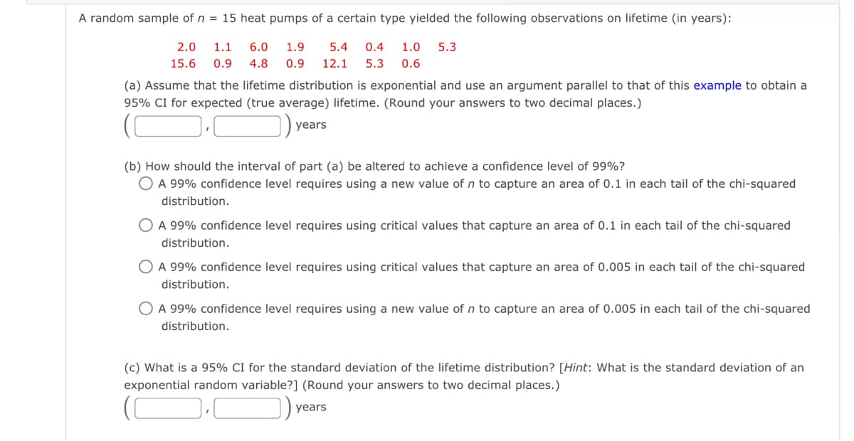 A random sample of n= 15 heat pumps of a certain type yielded the following observations on lifetime (in years):
2.0 1.1 6.0 1.9
15.6 0.9 4.8 0.9 12.1 5.3 0.6
5.4 0.4 1.0 5.3
(a) Assume that the lifetime distribution is exponential and use an argument parallel to that of this example to obtain a
95% CI for expected (true average) lifetime. (Round your answers to two decimal places.)
years
(b) How should the interval of part (a) be altered to achieve a confidence level of 99%?
O A 99% confidence level requires using a new value of n to capture an area of 0.1 in each tail of the chi-squared
distribution.
O A 99% confidence level requires using critical values that capture an area of 0.1 in each tail of the chi-squared
distribution.
O A 99% confidence level requires using critical values that capture an area of 0.005 in each tail of the chi-squared
distribution.
O A 99% confidence level requires using a new value of n to capture an area of 0.005 in each tail of the chi-squared
distribution.
(c) What is a 95% CI for the standard deviation of the lifetime distribution? [Hint: What is the standard deviation of an
exponential random variable?] (Round your answers to two decimal places.)
years