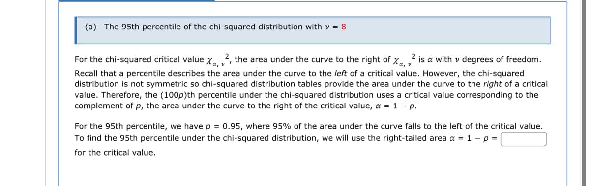 (a) The 95th percentile of the chi-squared distribution with v = 8
For the chi-squared critical value X«, v²
2, the area under the curve to the right of Xa, v 2 is a with v degrees of freedom.
Recall that a percentile describes the area under the curve to the left of a critical value. However, the chi-squared
distribution is not symmetric so chi-squared distribution tables provide the area under the curve to the right of a critical
value. Therefore, the (100p)th percentile under the chi-squared distribution uses a critical value corresponding to the
complement of p, the area under the curve to the right of the critical value, a = 1 - p.
For the 95th percentile, we have p = 0.95, where 95% of the area under the curve falls to the left of the critical value.
To find the 95th percentile under the chi-squared distribution, we will use the right-tailed area x = 1 - p =
for the critical value.
