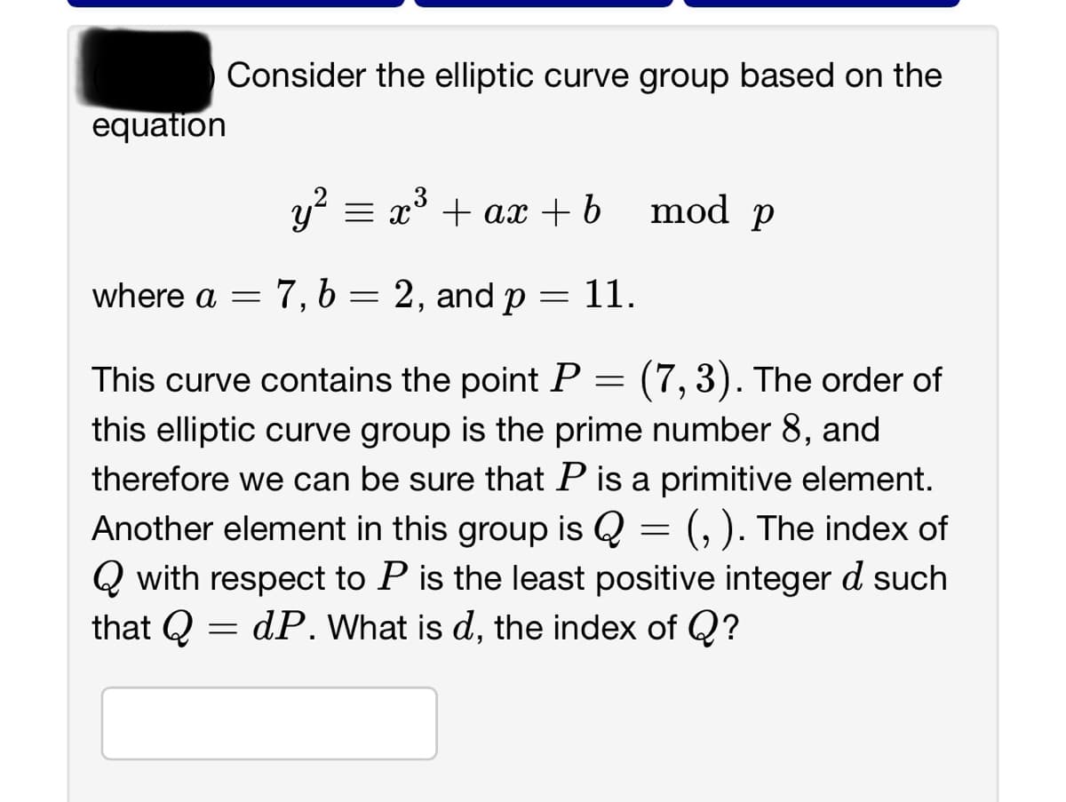 equation
Consider the elliptic curve group based on the
y² = x³ + ax + b
where a = 7, b = 2, and p
-
=
11.
mod p
=
(7,3). The order of
This curve contains the point P
this elliptic curve group is the prime number 8, and
therefore we can be sure that P is a primitive element.
Another element in this group is Q = (,). The index of
Qwith respect to P is the least positive integer d such
that Q dP. What is d, the index of Q?