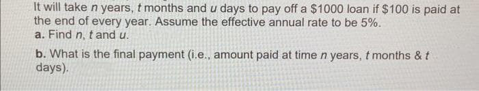 It will take n years, t months and u days to pay off a $1000 loan if $100 is paid at
the end of every year. Assume the effective annual rate to be 5%.
a. Find n, t and u.
b. What is the final payment (i.e., amount paid at time n years, t months & t
days).