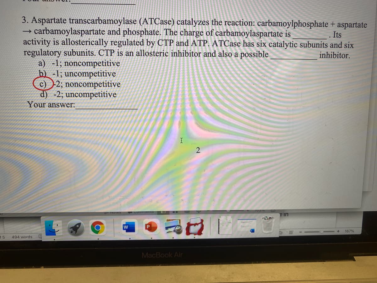 3. Aspartate transcarbamoylase (ATCase) catalyzes the reaction: carbamoylphosphate + aspartate
carbamoylaspartate and phosphate. The charge of carbamoylaspartate is
activity is allosterically regulated by CTP and ATP. ATCase has six catalytic subunits and six
regulatory subunits. CTP is an allosteric inhibitor and also a possible
a) -1; noncompetitive
b) -1; uncompetitive
2; noncompetitive
d) -2; uncompetitive
Your answer:
Its
inhibitor.
2.
TIn
167%
f 5
494 words
MacBook Air
