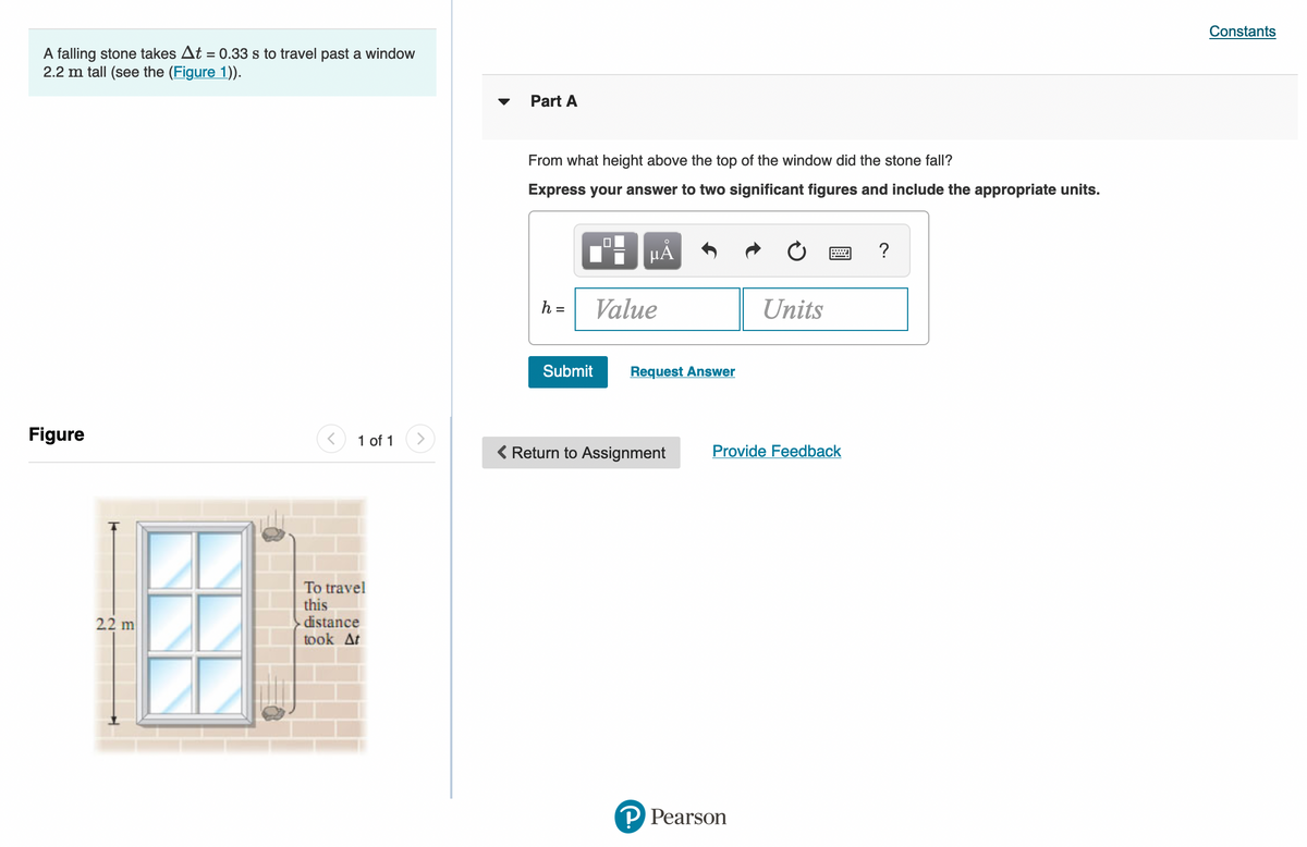 Constants
A falling stone takes At = 0.33 s to travel past a window
2.2 m tall (see the (Figure 1)).
Part A
From what height above the top of the window did the stone fall?
Express your answer to two significant figures and include the appropriate units.
HA
?
h =
Value
Units
Submit
Request Answer
Figure
1 of 1
Return to Assignment
Provide Feedback
To travel
this
distance
took At
2.2 m
P Pearson
