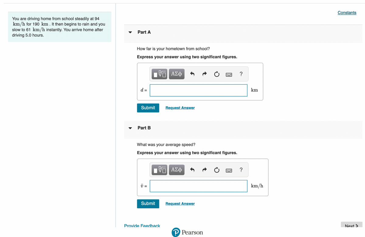 Constants
You are driving home from school steadily at 94
km/h for 190 km. It then begins to rain and you
slow to 61 km/h instantly. You arrive home after
driving 5.0 hours.
Part A
How far is your hometown from school?
Express your answer using two significant figures.
ΑΣφ
?
d =
km
Submit
Request Answer
Part B
What was your average speed?
Express your answer using two significant figures.
ΑΣφ
?
v =
km/h
Submit
Request Answer
Provide Feedback
Next >
P Pearson
