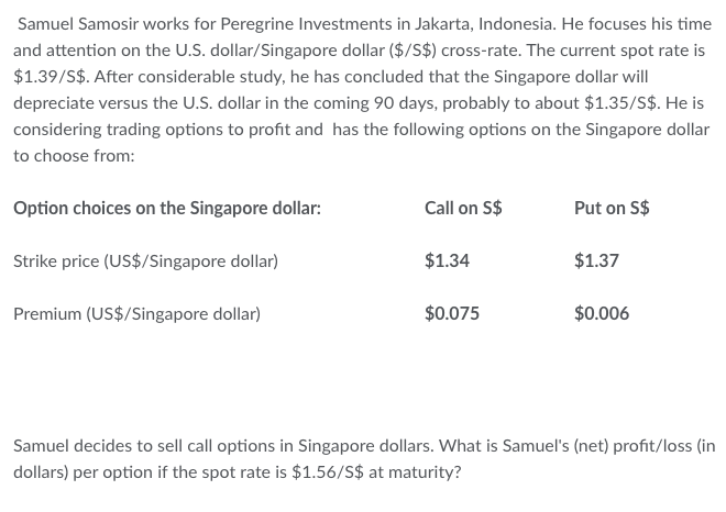 Samuel Samosir works for Peregrine Investments in Jakarta, Indonesia. He focuses his time
and attention on the U.S. dollar/Singapore dollar ($/S$) cross-rate. The current spot rate is
$1.39/S$. After considerable study, he has concluded that the Singapore dollar will
depreciate versus the U.S. dollar in the coming 90 days, probably to about $1.35/S$. He is
considering trading options to profit and has the following options on the Singapore dollar
to choose from:
Option choices on the Singapore dollar:
Strike price (US$/Singapore dollar)
Premium (US$/Singapore dollar)
Call on S$
$1.34
$0.075
Put on S$
$1.37
$0.006
Samuel decides to sell call options in Singapore dollars. What is Samuel's (net) profit/loss (in
dollars) per option if the spot rate is $1.56/S$ at maturity?