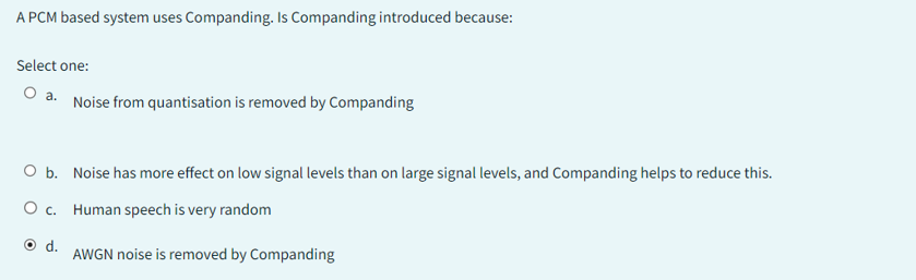 A PCM based system uses Companding. Is Companding introduced because:
Select one:
O a. Noise from quantisation is removed by Companding
O b.
O c.
O d.
Noise has more effect on low signal levels than on large signal levels, and Companding helps to reduce this.
Human speech is very random
AWGN noise is removed by Companding