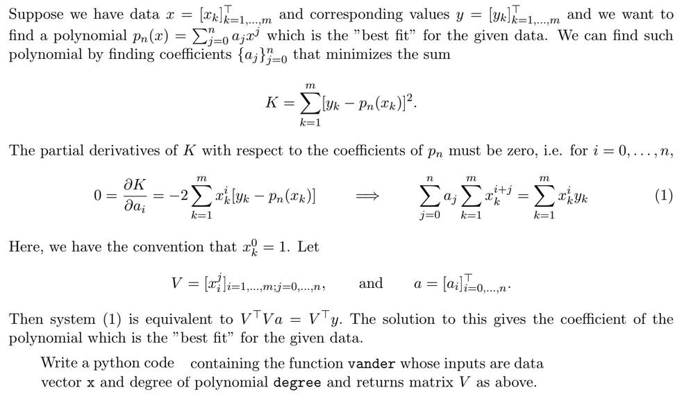 Suppose we have data x = [k] = and corresponding values y = [YA]=1.... and we want to
find a polynomial pn(x) = Σ}}=0 αjx³ which is the "best fit" for the given data. We can find such
polynomial by finding coefficients {a}}} 0 that minimizes the sum
=0
m
Kyk - Pn(k)]².
=
k=1
The partial derivatives of K with respect to the coefficients of pn must be zero, i.e. for i = 0,...,n,
m
әк
0 =
2x [Yk - Pn(x)]
Jai
k=1
Here, we have the convention that x = 1. Let
V = [x]i=1,...,m;j=0,...,n,
n
m
m
Σα; Σ
i+j
=
Yk
(1)
j=0
k=1
k=1
and
a =
= [ai]i-o....n
Then system (1) is equivalent to VTVα = V¹y. The solution to this gives the coefficient of the
polynomial which is the "best fit" for the given data.
Write a python code containing the function vander whose inputs are data
vector x and degree of polynomial degree and returns matrix V as above.