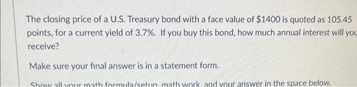 The closing price of a U.S. Treasury bond with a face value of $1400 is quoted as 105.45
points, for a current yield of 3.7%. If you buy this bond, how much annual interest will you
receive?
Make sure your final answer is in a statement form.
Show all your math formula/setun math work, and your answer in the space below.