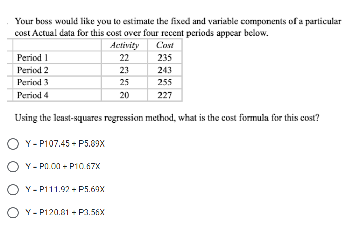 Your boss would like you to estimate the fixed and variable components of a particular
cost Actual data for this cost over four recent periods appear below.
Activity
Cost
Period 1
22
235
Period 2
23
243
Period 3
25
255
Period 4
20
227
Using the least-squares regression method, what is the cost formula for this cost?
Y = P107.45 + P5.89X
O Y = P0.00 + P10.67X
O Y = P111.92 + P5.69X
O Y = P120.81 + P3.56X
